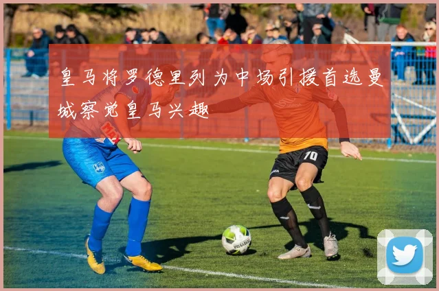 皇马将罗德里列为中场引援首选曼城察觉皇马兴趣
