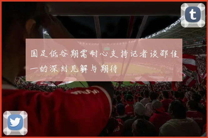 国足低谷期需耐心支持记者谈邵佳一的深刻见解与期待
