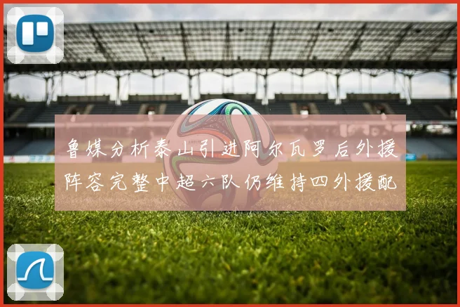 鲁媒分析泰山引进阿尔瓦罗后外援阵容完整中超六队仍维持四外援配置
