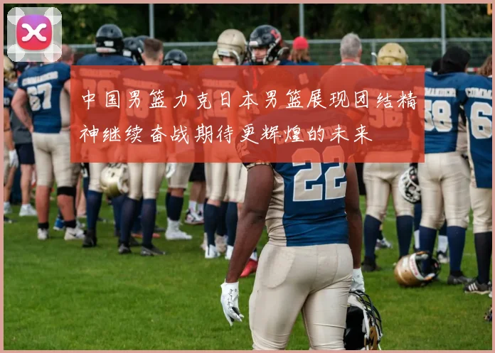 中国男篮力克日本男篮展现团结精神继续奋战期待更辉煌的未来