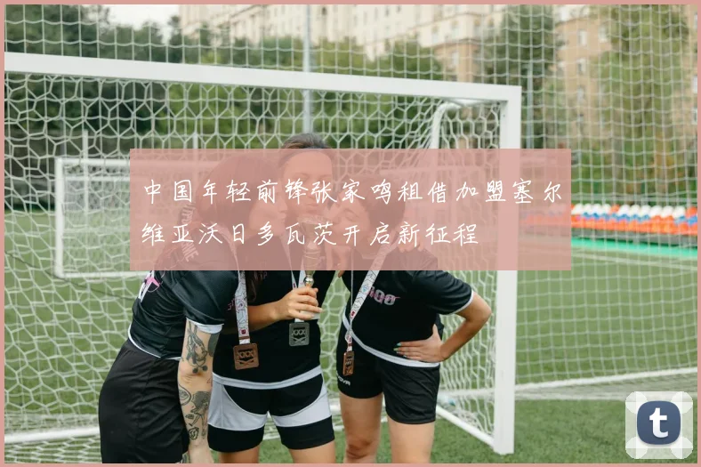 中国年轻前锋张家鸣租借加盟塞尔维亚沃日多瓦茨开启新征程