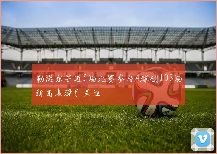 勒诺尔芒近5场比赛参与4球创103场新高表现引关注