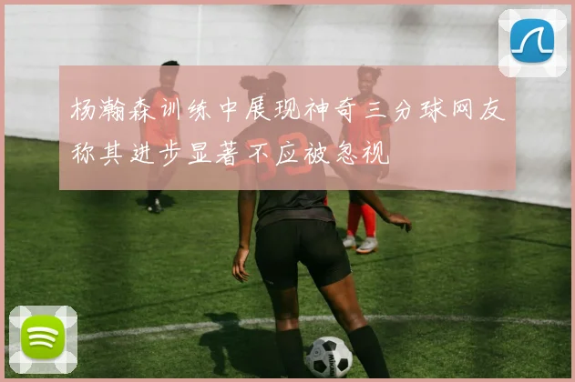 杨瀚森训练中展现神奇三分球网友称其进步显著不应被忽视
