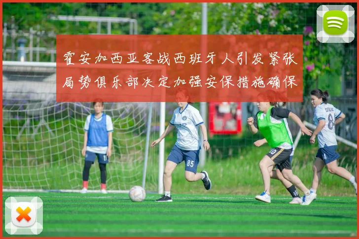 霍安加西亚客战西班牙人引发紧张局势俱乐部决定加强安保措施确保安全