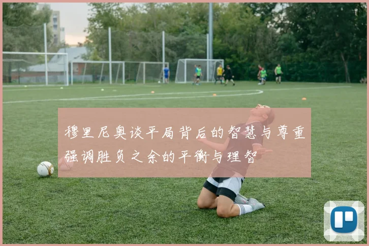 穆里尼奥谈平局背后的智慧与尊重强调胜负之余的平衡与理智