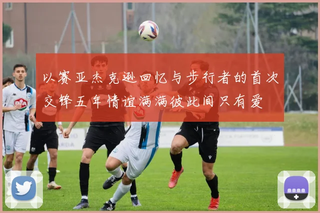 以赛亚杰克逊回忆与步行者的首次交锋五年情谊满满彼此间只有爱