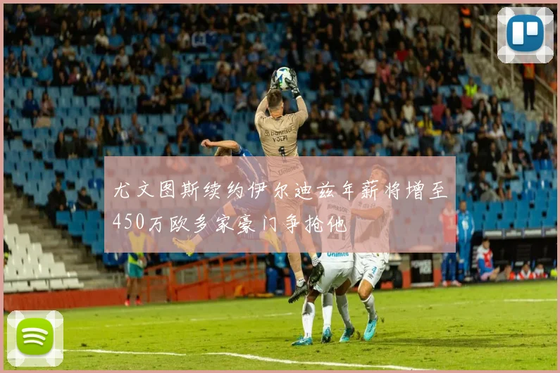 尤文图斯续约伊尔迪兹年薪将增至450万欧多家豪门争抢他